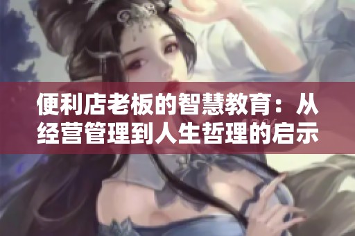 便利店老板的智慧教育：从经营管理到人生哲理的启示