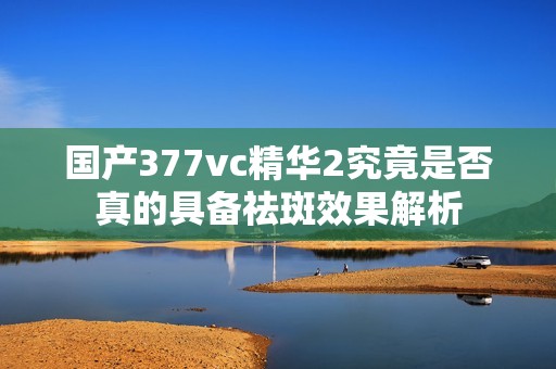 国产377vc精华2究竟是否真的具备祛斑效果解析