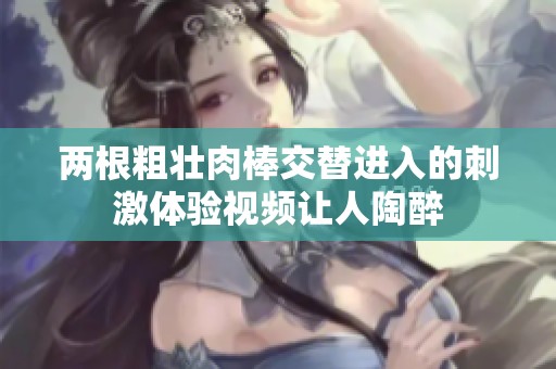 两根粗壮肉棒交替进入的刺激体验视频让人陶醉