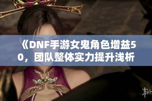 《DNF手游女鬼角色增益50，团队整体实力提升浅析》