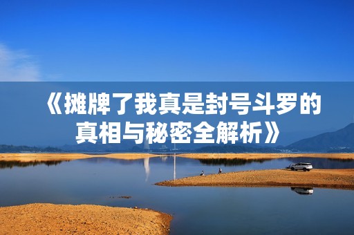 《摊牌了我真是封号斗罗的真相与秘密全解析》