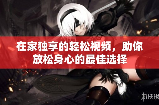 在家独享的轻松视频，助你放松身心的最佳选择