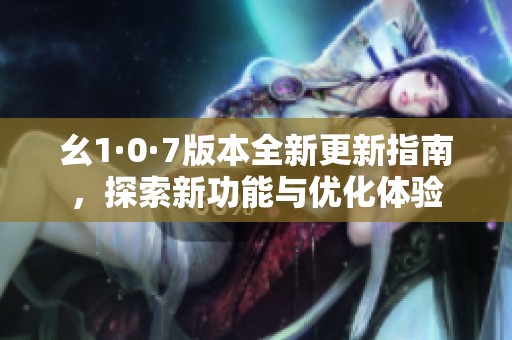 幺1·0·7版本全新更新指南，探索新功能与优化体验
