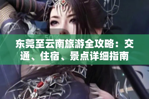 东莞至云南旅游全攻略：交通、住宿、景点详细指南
