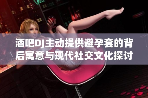 酒吧DJ主动提供避孕套的背后寓意与现代社交文化探讨