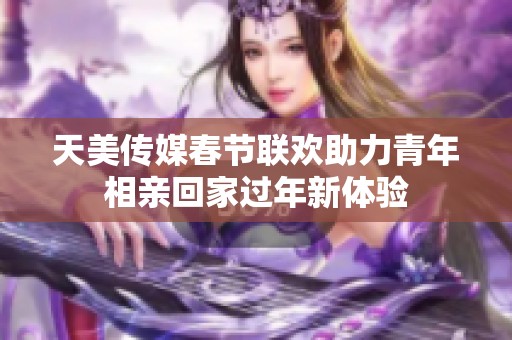 天美传媒春节联欢助力青年相亲回家过年新体验
