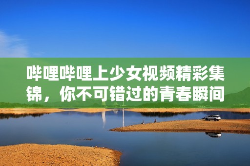 哔哩哔哩上少女视频精彩集锦，你不可错过的青春瞬间