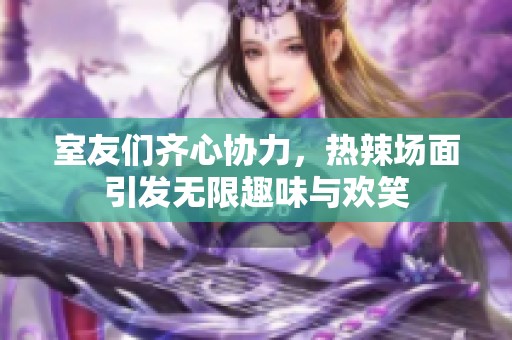 室友们齐心协力，热辣场面引发无限趣味与欢笑