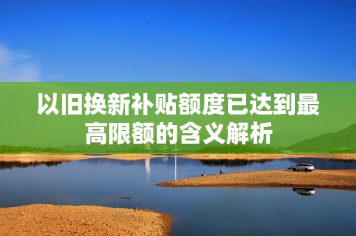 以旧换新补贴额度已达到最高限额的含义解析