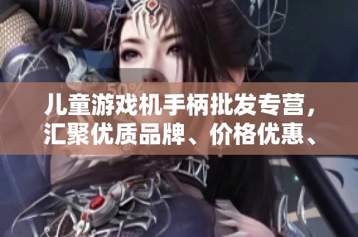 儿童游戏机手柄批发专营，汇聚优质品牌、价格优惠、源头直供