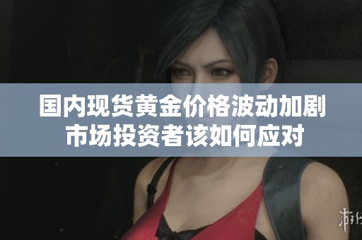 国内现货黄金价格波动加剧 市场投资者该如何应对