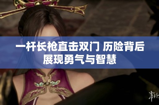 一杆长枪直击双门 历险背后展现勇气与智慧