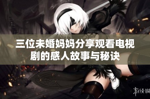 三位未婚妈妈分享观看电视剧的感人故事与秘诀