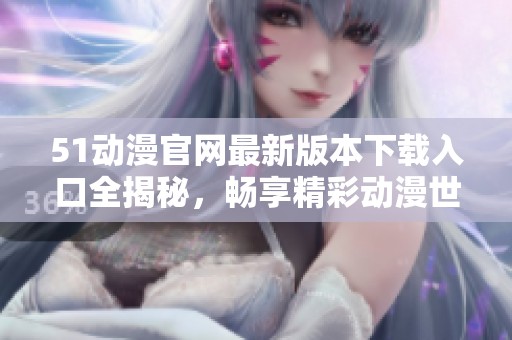 51动漫官网最新版本下载入口全揭秘，畅享精彩动漫世界