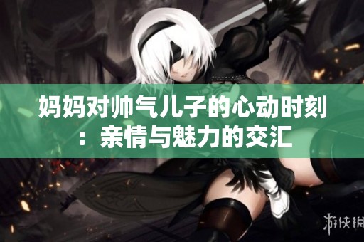 妈妈对帅气儿子的心动时刻：亲情与魅力的交汇