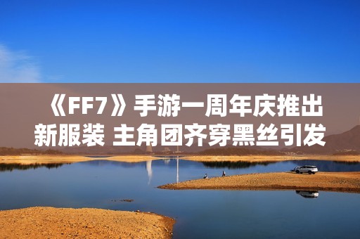 《FF7》手游一周年庆推出新服装 主角团齐穿黑丝引发热议