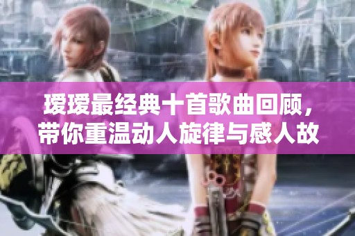 瑷瑷最经典十首歌曲回顾，带你重温动人旋律与感人故事