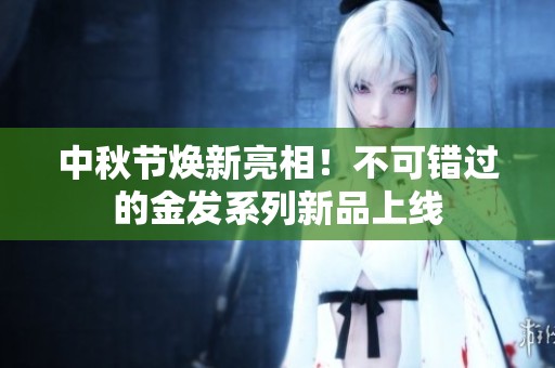 中秋节焕新亮相！不可错过的金发系列新品上线