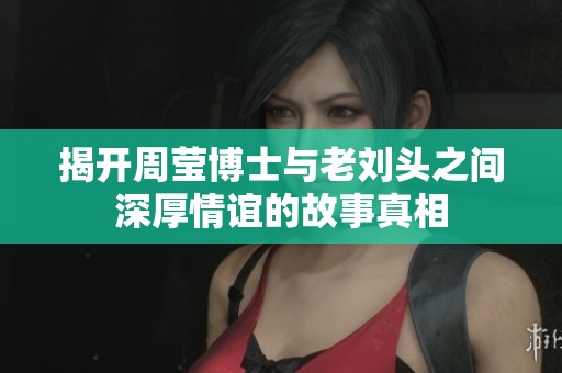 揭开周莹博士与老刘头之间深厚情谊的故事真相