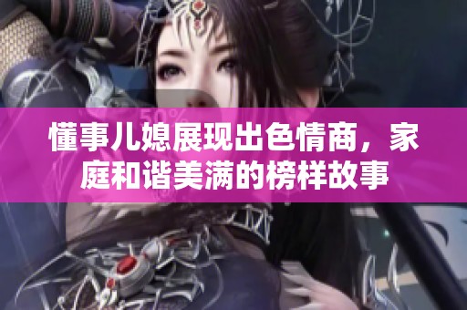 懂事儿媳展现出色情商，家庭和谐美满的榜样故事