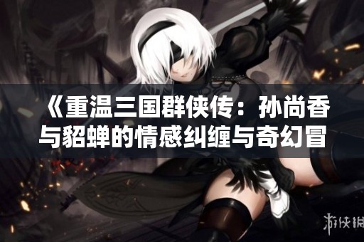 《重温三国群侠传：孙尚香与貂蝉的情感纠缠与奇幻冒险》