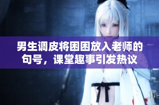 男生调皮将困困放入老师的句号，课堂趣事引发热议