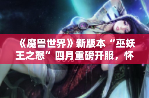 《魔兽世界》新版本“巫妖王之怒”四月重磅开服，怀旧玩家热潮再起