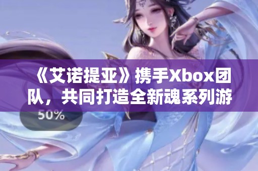 《艾诺提亚》携手Xbox团队，共同打造全新魂系列游戏体验