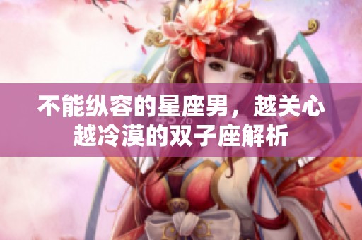 不能纵容的星座男，越关心越冷漠的双子座解析