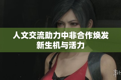 人文交流助力中非合作焕发新生机与活力
