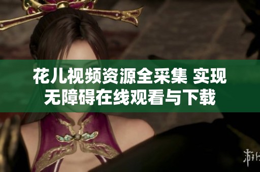 花儿视频资源全采集 实现无障碍在线观看与下载