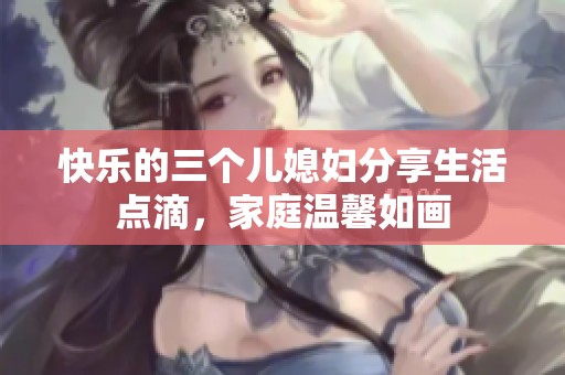 快乐的三个儿媳妇分享生活点滴，家庭温馨如画