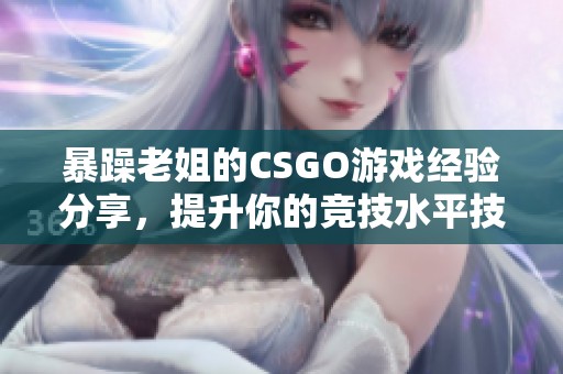 暴躁老姐的CSGO游戏经验分享，提升你的竞技水平技巧