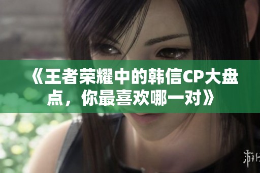 《王者荣耀中的韩信CP大盘点，你最喜欢哪一对》