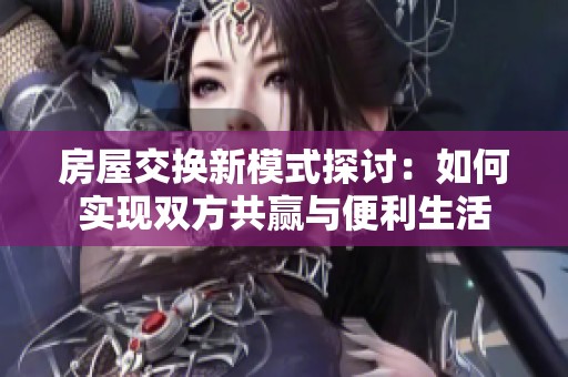 房屋交换新模式探讨：如何实现双方共赢与便利生活