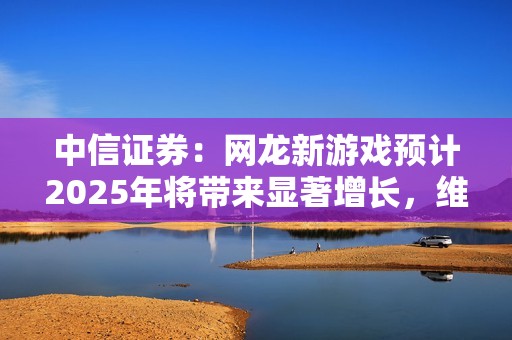 中信证券：网龙新游戏预计2025年将带来显著增长，维持买入评级