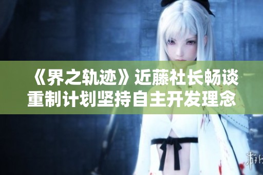 《界之轨迹》近藤社长畅谈重制计划坚持自主开发理念