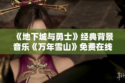 《地下城与勇士》经典背景音乐《万年雪山》免费在线观看和听歌指南