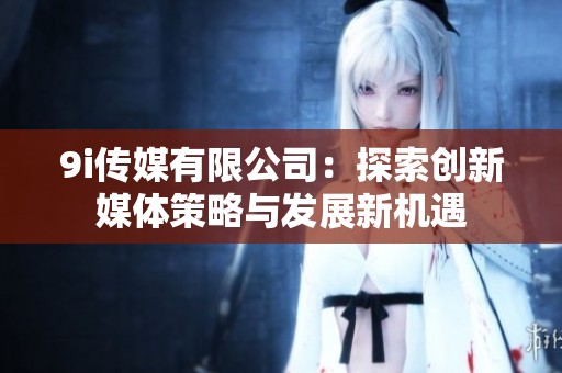 9i传媒有限公司：探索创新媒体策略与发展新机遇