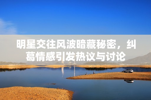 明星交往风波暗藏秘密，纠葛情感引发热议与讨论