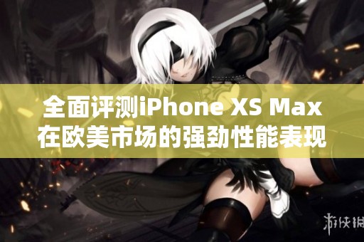 全面评测iPhone XS Max在欧美市场的强劲性能表现