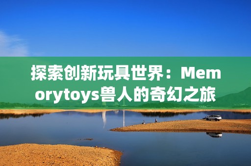 探索创新玩具世界：Memorytoys兽人的奇幻之旅