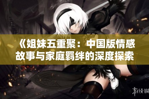 《姐妹五重聚：中国版情感故事与家庭羁绊的深度探索》
