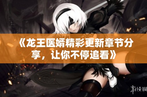 《龙王医婿精彩更新章节分享，让你不停追看》