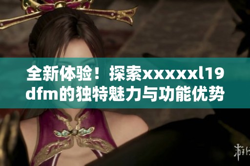 全新体验！探索xxxxxl19dfm的独特魅力与功能优势