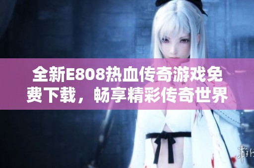 全新E808热血传奇游戏免费下载，畅享精彩传奇世界