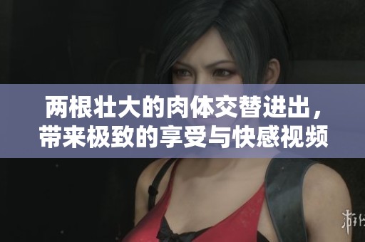 两根壮大的肉体交替进出，带来极致的享受与快感视频