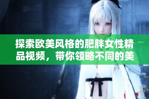 探索欧美风格的肥胖女性精品视频，带你领略不同的美丽与魅力
