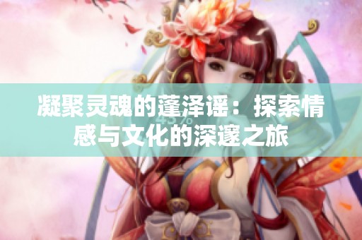 凝聚灵魂的蓬泽谣：探索情感与文化的深邃之旅