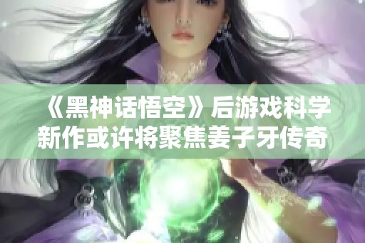 《黑神话悟空》后游戏科学新作或许将聚焦姜子牙传奇